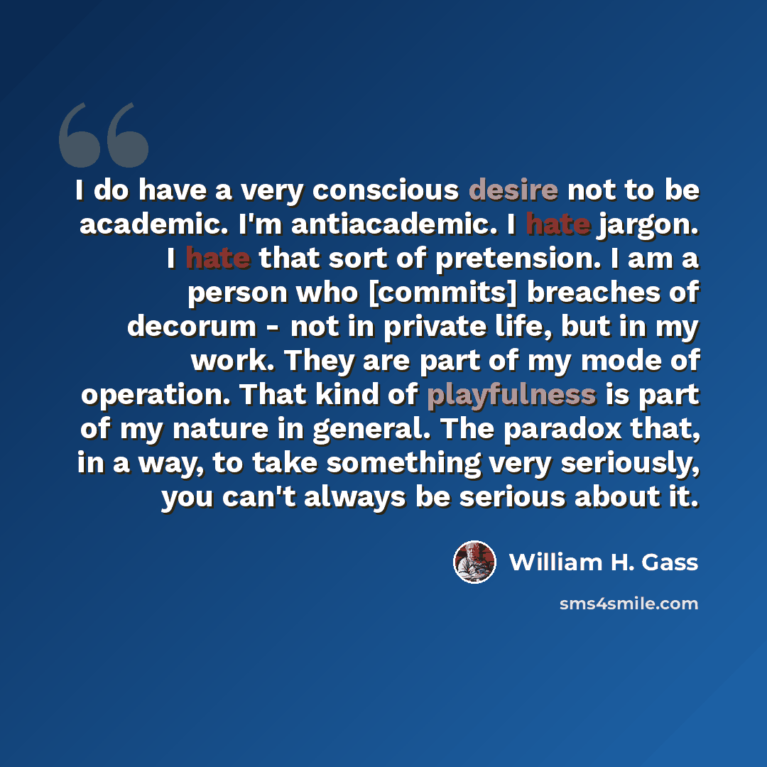 “I do have a very conscious desire not to be academic. I'm antiacademic. I hate jargon. I hate that sort of pretension. I am a person who [commits] breaches of decorum - not in private life, but in my work. They are part of my mode of operation. That kind of playfulness is part of my nature in…” quote by William H. Gass