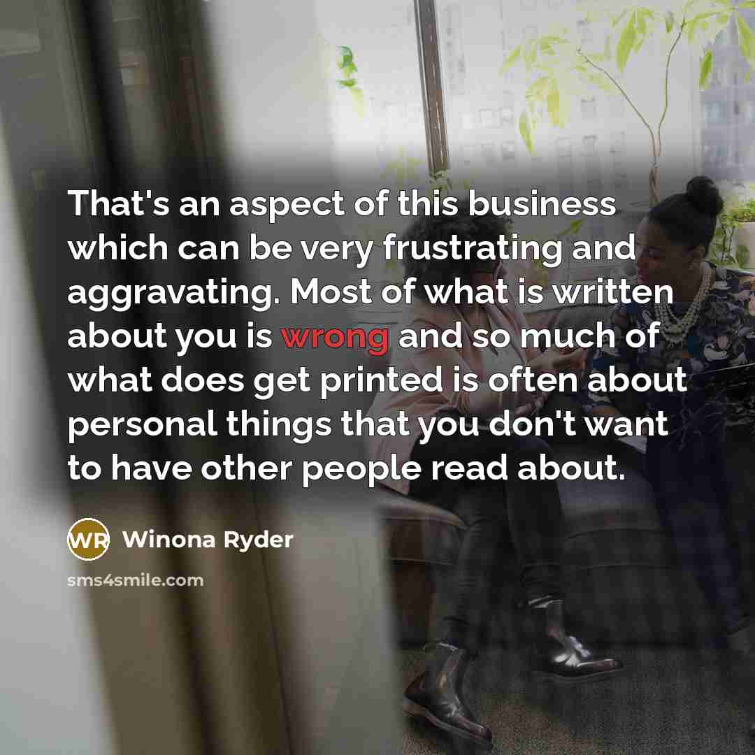 “That's an aspect of this business which can be very frustrating and aggravating. Most of what is written about you is wrong and so much of what does get printed is often about personal things that you don't want to have other people read about.” quote by Winona Ryder