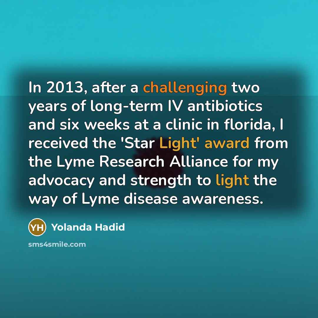 “In 2013, after a challenging two years of long-term IV antibiotics and six weeks at a clinic in florida, I received the 'Star Light' award from the Lyme Research Alliance for my advocacy and strength to light the way of Lyme disease awareness.” quote by Yolanda Hadid