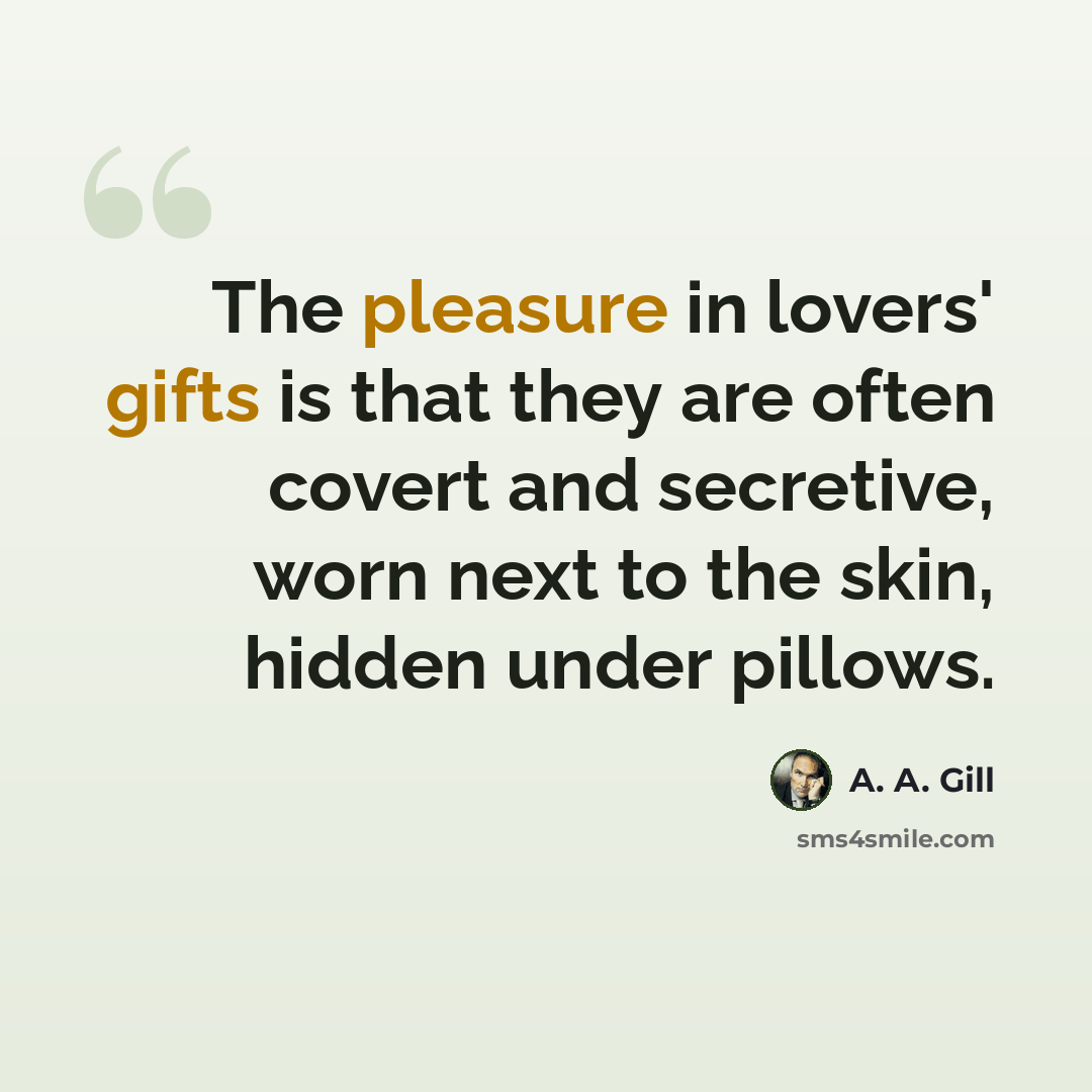 “The pleasure in lovers' gifts is that they are often covert and secretive, worn next to the skin, hidden under pillows.” quote by A. A. Gill
