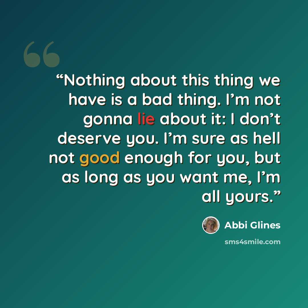 “Nothing about this thing we have is a bad thing. I’m not gonna lie about it: I don’t deserve you. I’m sure as hell not good enough for you, but as long as you want me, I’m all yours.” quote by Abbi Glines