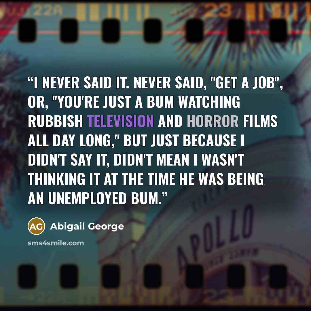 “I never said it. Never said, "Get a job'', or, ''you're just a bum watching rubbish television and horror films all day long,'' but just because I didn't say it, didn't mean I wasn't thinking it at the time he was being an unemployed bum.” quote by Abigail George