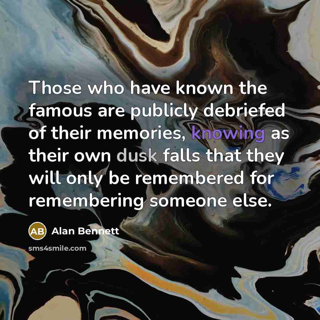 “Those who have known the famous are publicly debriefed of their memories, knowing as their own dusk falls that they will only be remembered for remembering someone else.” quote by Alan Bennett