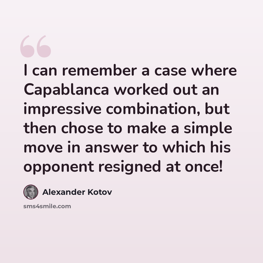 “I can remember a case where Capablanca worked out an impressive combination, but then chose to make a simple move in answer to which his opponent resigned at once!” quote by Alexander Kotov