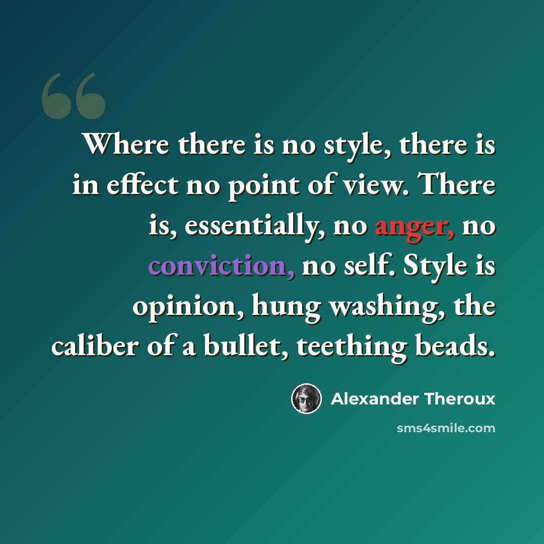 “Where there is no style, there is in effect no point of view. There is, essentially, no anger, no conviction, no self. Style is opinion, hung washing, the caliber of a bullet, teething beads.” quote by Alexander Theroux