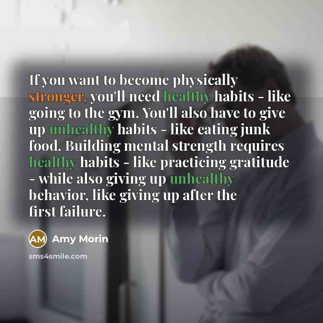 “If you want to become physically stronger, you'll need healthy habits - like going to the gym. You'll also have to give up unhealthy habits - like eating junk food. Building mental strength requires healthy habits - like practicing gratitude - while also giving up unhealthy behavior, like giving…” quote by Amy Morin