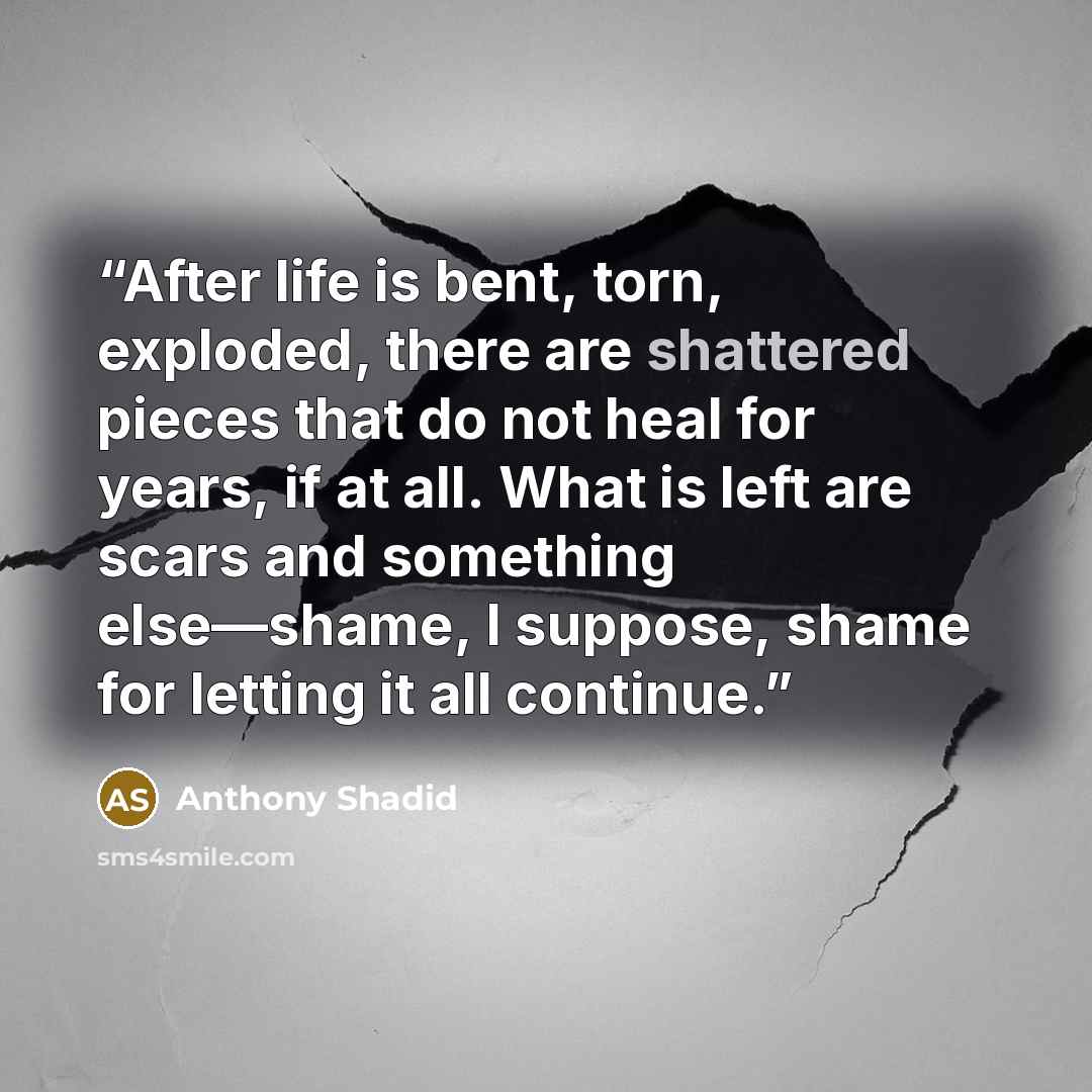 “After life is bent, torn, exploded, there are shattered pieces that do not heal for years, if at all. What is left are scars and something else—shame, I suppose, shame for letting it all continue.” quote by Anthony Shadid