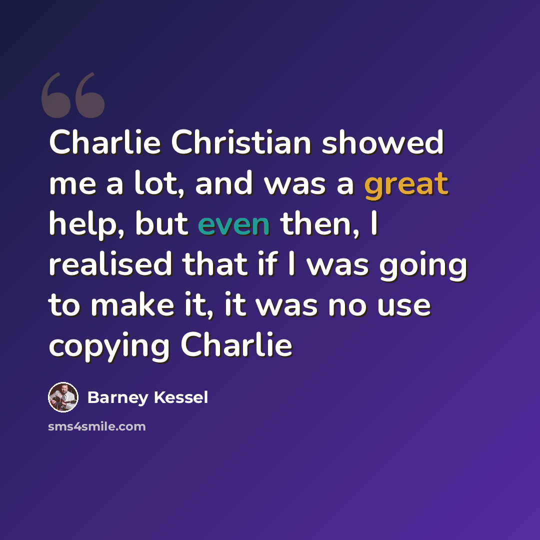 “Charlie Christian showed me a lot, and was a great help, but even then, I realised that if I was going to make it, it was no use copying Charlie” quote by Barney Kessel