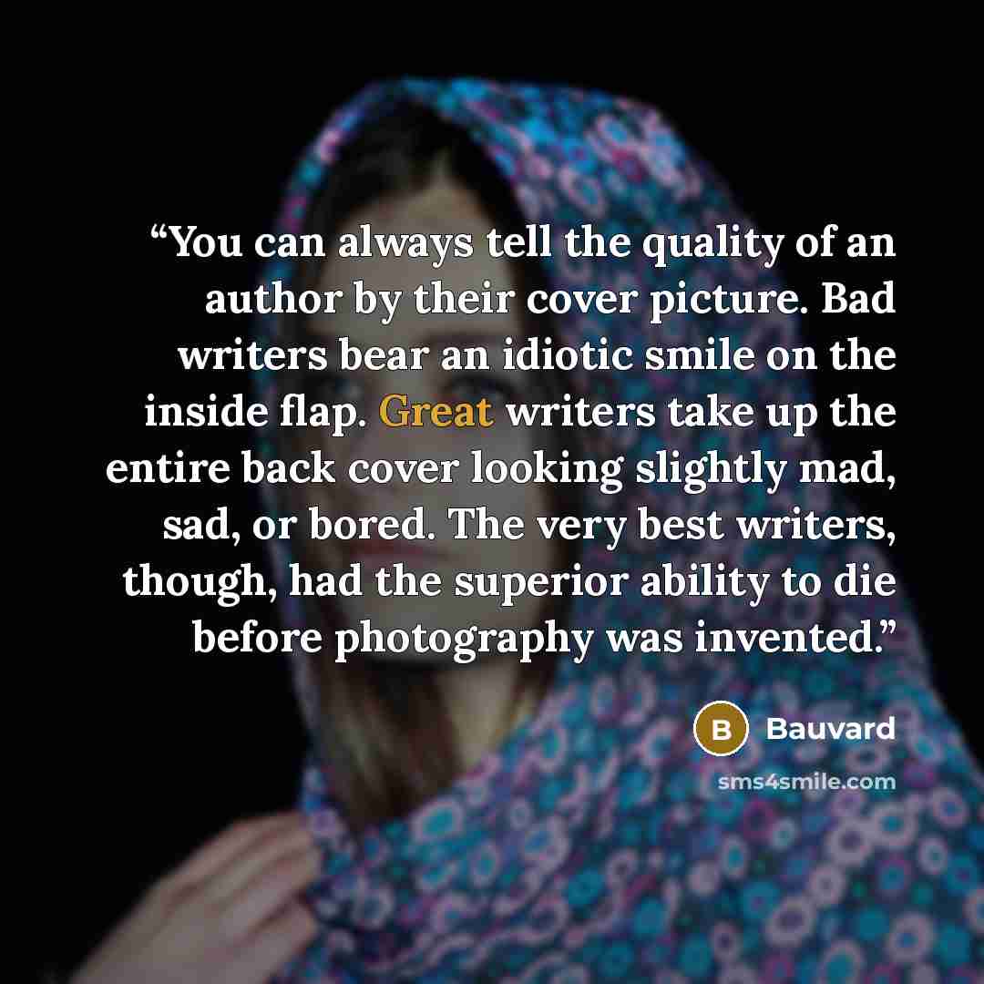 “You can always tell the quality of an author by their cover picture. Bad writers bear an idiotic smile on the inside flap. Great writers take up the entire back cover looking slightly mad, sad, or bored. The very best writers, though, had the superior ability to die before photography was invented.” quote by Bauvard
