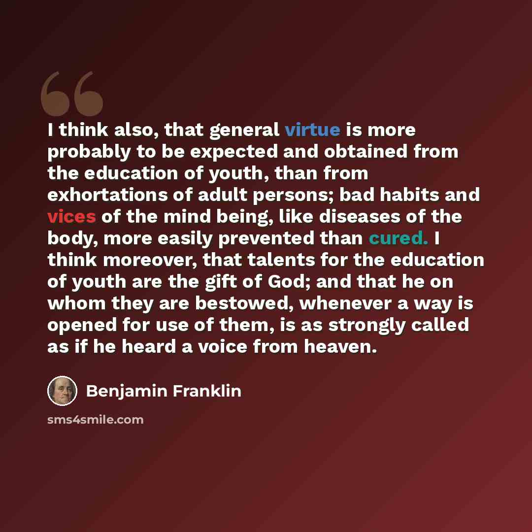 “I think also, that general virtue is more probably to be expected and obtained from the education of youth, than from exhortations of adult persons; bad habits and vices of the mind being, like diseases of the body, more easily prevented than cured. I think moreover, that talents for the education…” quote by Benjamin Franklin