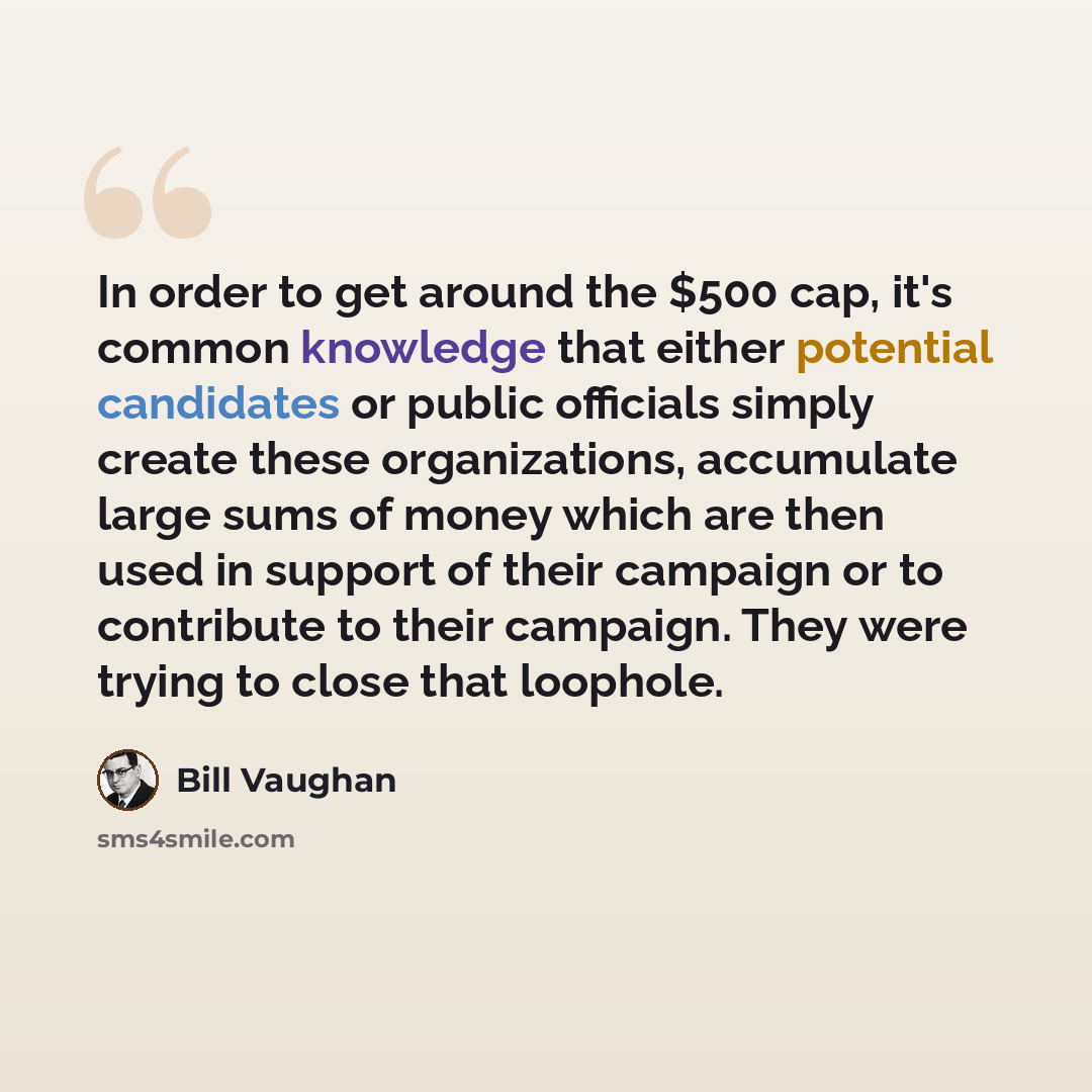 “In order to get around the $500 cap, it's common knowledge that either potential candidates or public officials simply create these organizations, accumulate large sums of money which are then used in support of their campaign or to contribute to their campaign. They were trying to close that…” quote by Bill Vaughan