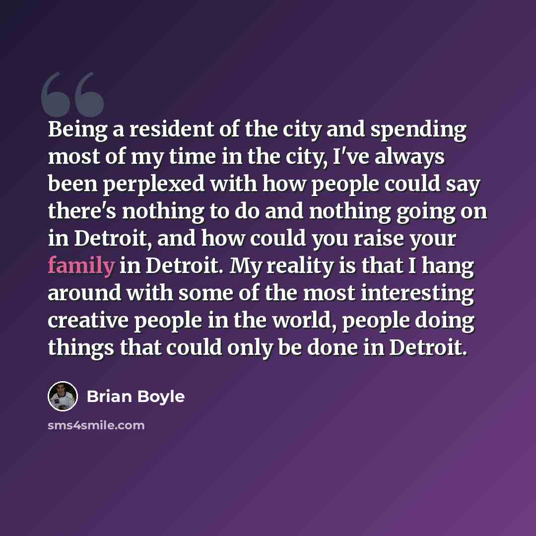 “Being a resident of the city and spending most of my time in the city, I've always been perplexed with how people could say there's nothing to do and nothing going on in Detroit, and how could you raise your family in Detroit. My reality is that I hang around with some of the most interesting…” quote by Brian Boyle