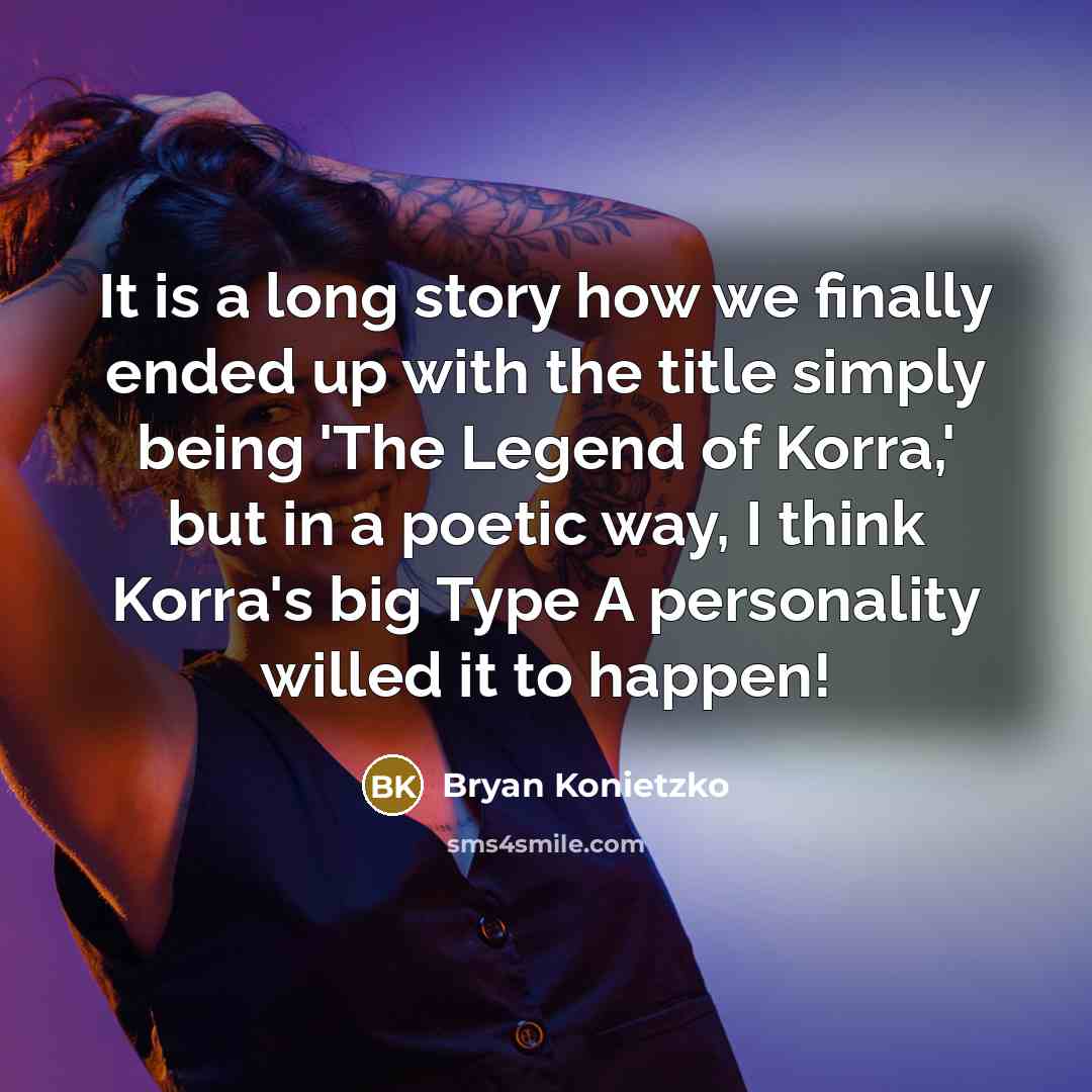 “It is a long story how we finally ended up with the title simply being 'The Legend of Korra,' but in a poetic way, I think Korra's big Type A personality willed it to happen!” quote by Bryan Konietzko