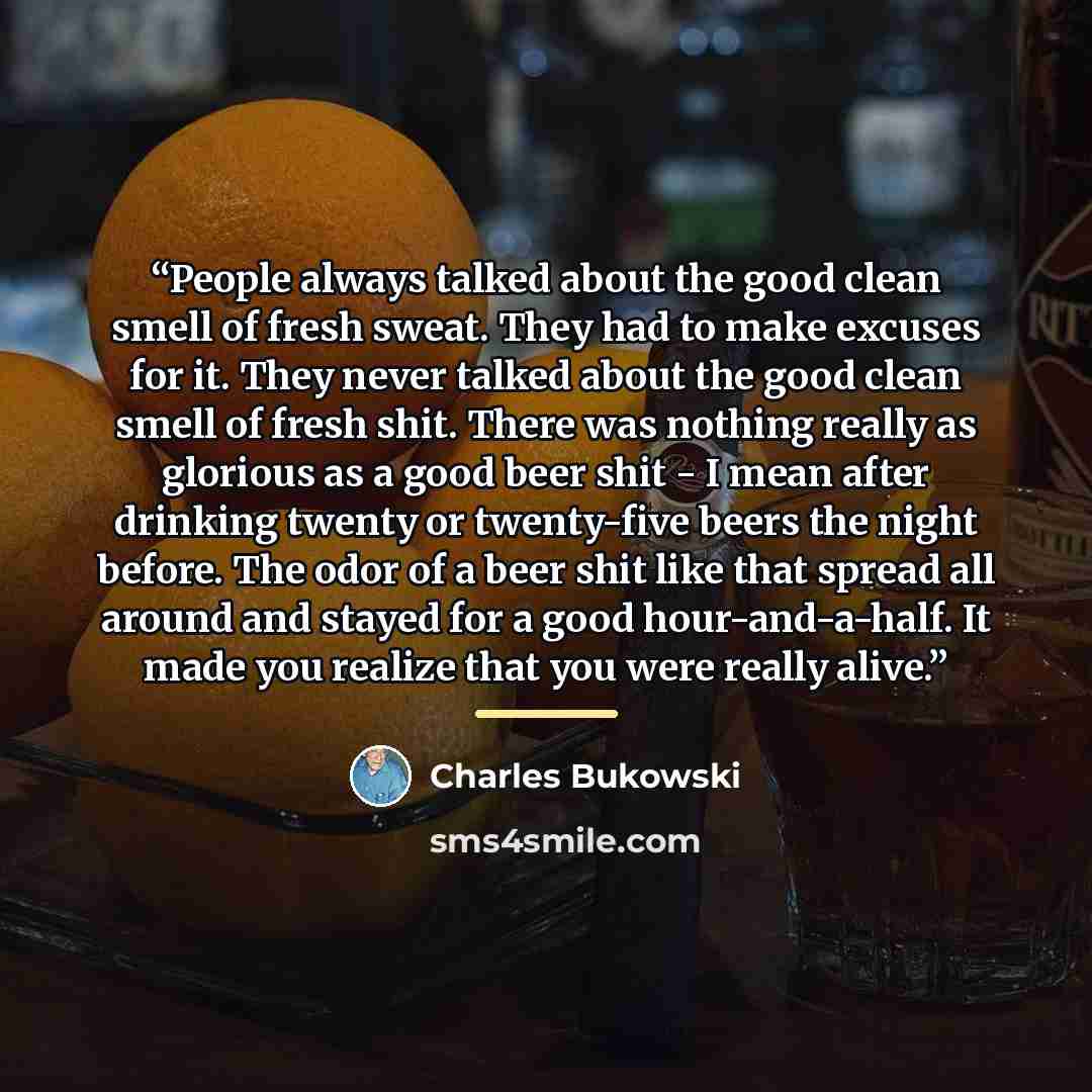 “People always talked about the good clean smell of fresh sweat. They had to make excuses for it. They never talked about the good clean smell of fresh shit. There was nothing really as glorious as a good beer shit - I mean after drinking twenty or twenty-five beers the night before. The odor of a…” quote by Charles Bukowski