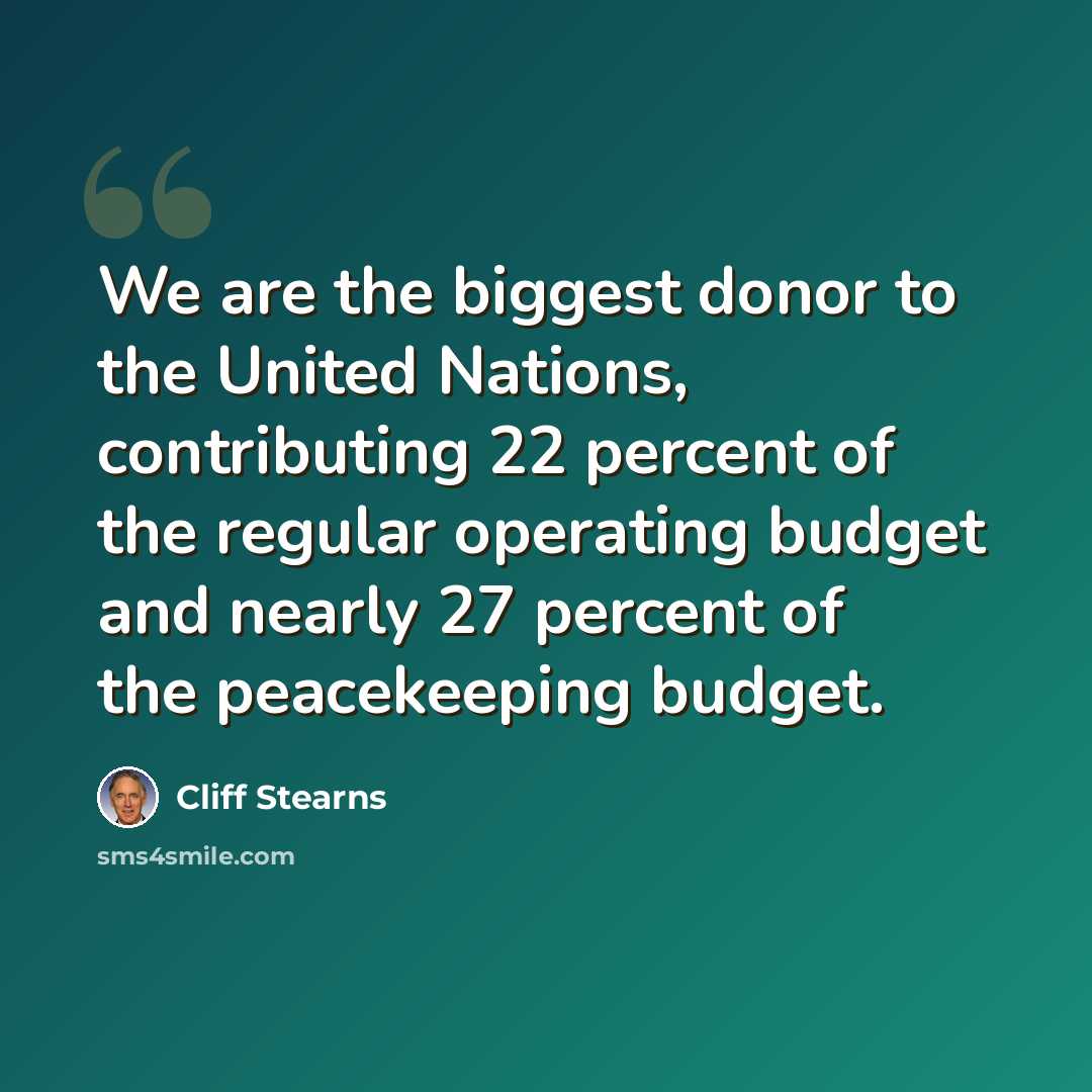 “We are the biggest donor to the United Nations, contributing 22 percent of the regular operating budget and nearly 27 percent of the peacekeeping budget.” quote by Cliff Stearns