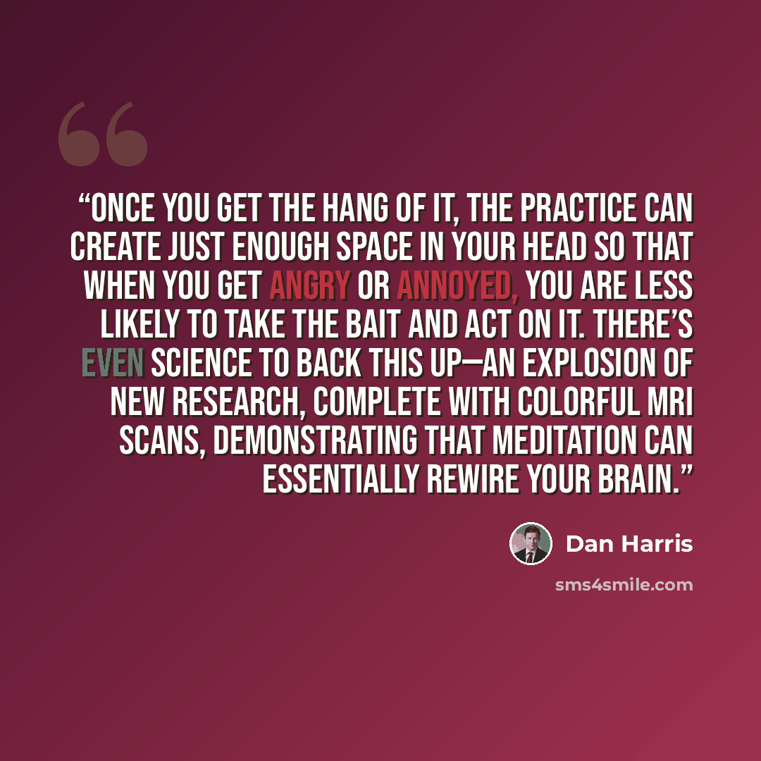 “Once you get the hang of it, the practice can create just enough space in your head so that when you get angry or annoyed, you are less likely to take the bait and act on it. There’s even science to back this up—an explosion of new research, complete with colorful MRI scans, demonstrating that…” quote by Dan Harris
