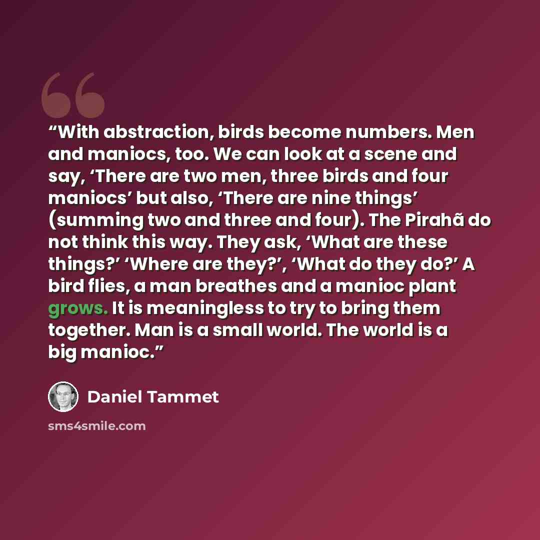 “With abstraction, birds become numbers. Men and maniocs, too. We can look at a scene and say, ‘There are two men, three birds and four maniocs’ but also, ‘There are nine things’ (summing two and three and four). The Pirahã do not think this way. They ask, ‘What are these things?’ ‘Where are…” quote by Daniel Tammet