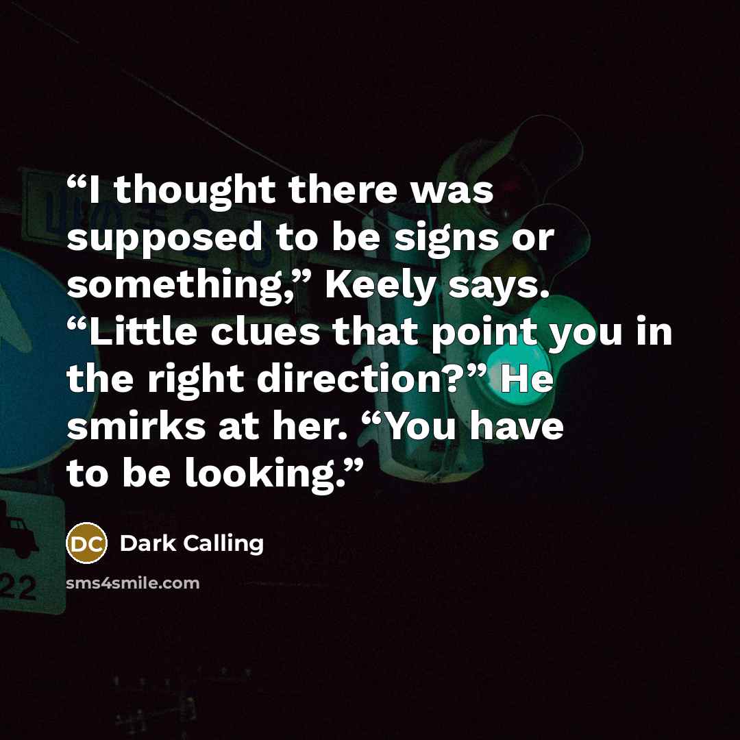 “I thought there was supposed to be signs or something,” Keely says. “Little clues that point you in the right direction?” He smirks at her. “You have to be looking.” quote by Dark Calling