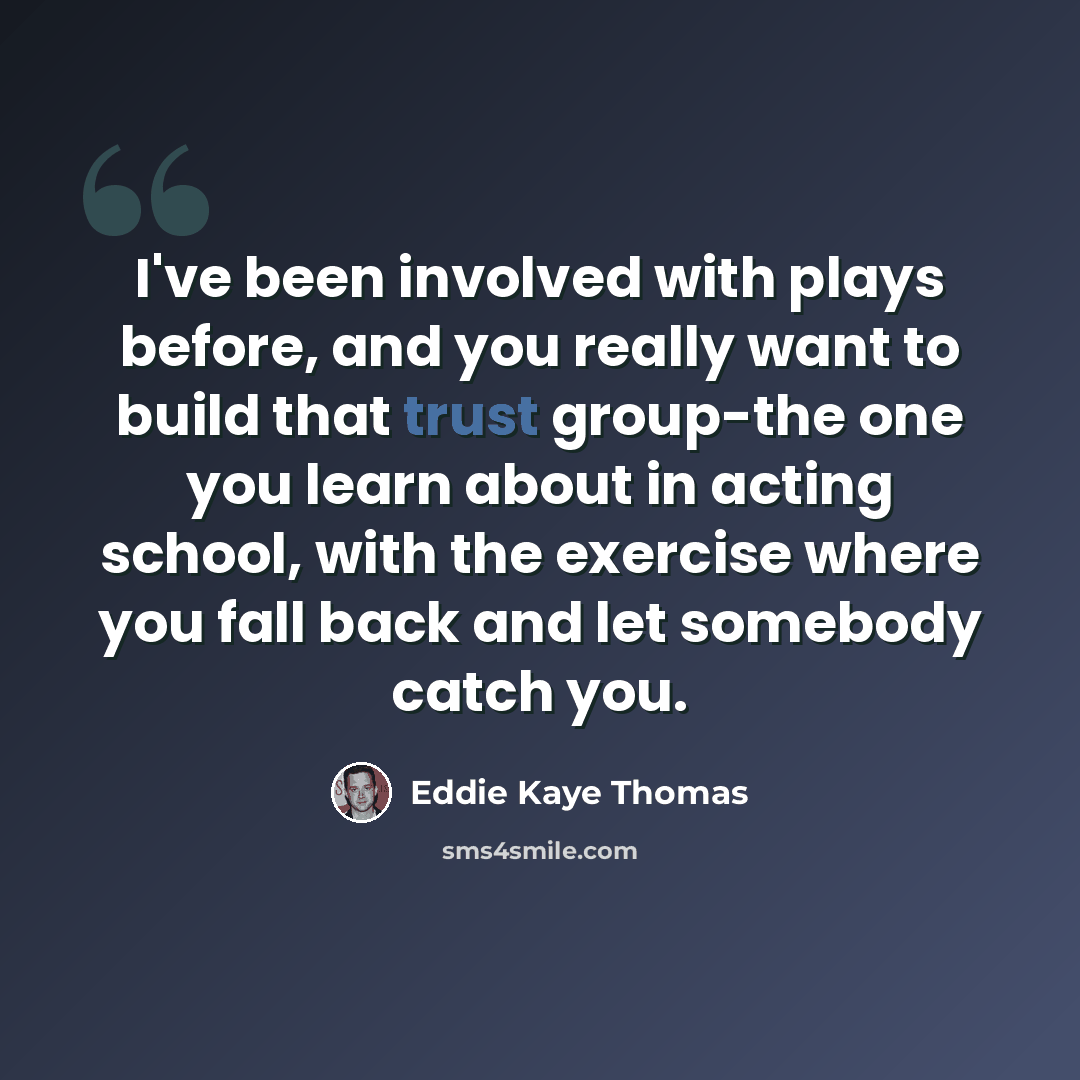 “I've been involved with plays before, and you really want to build that trust group-the one you learn about in acting school, with the exercise where you fall back and let somebody catch you.” quote by Eddie Kaye Thomas
