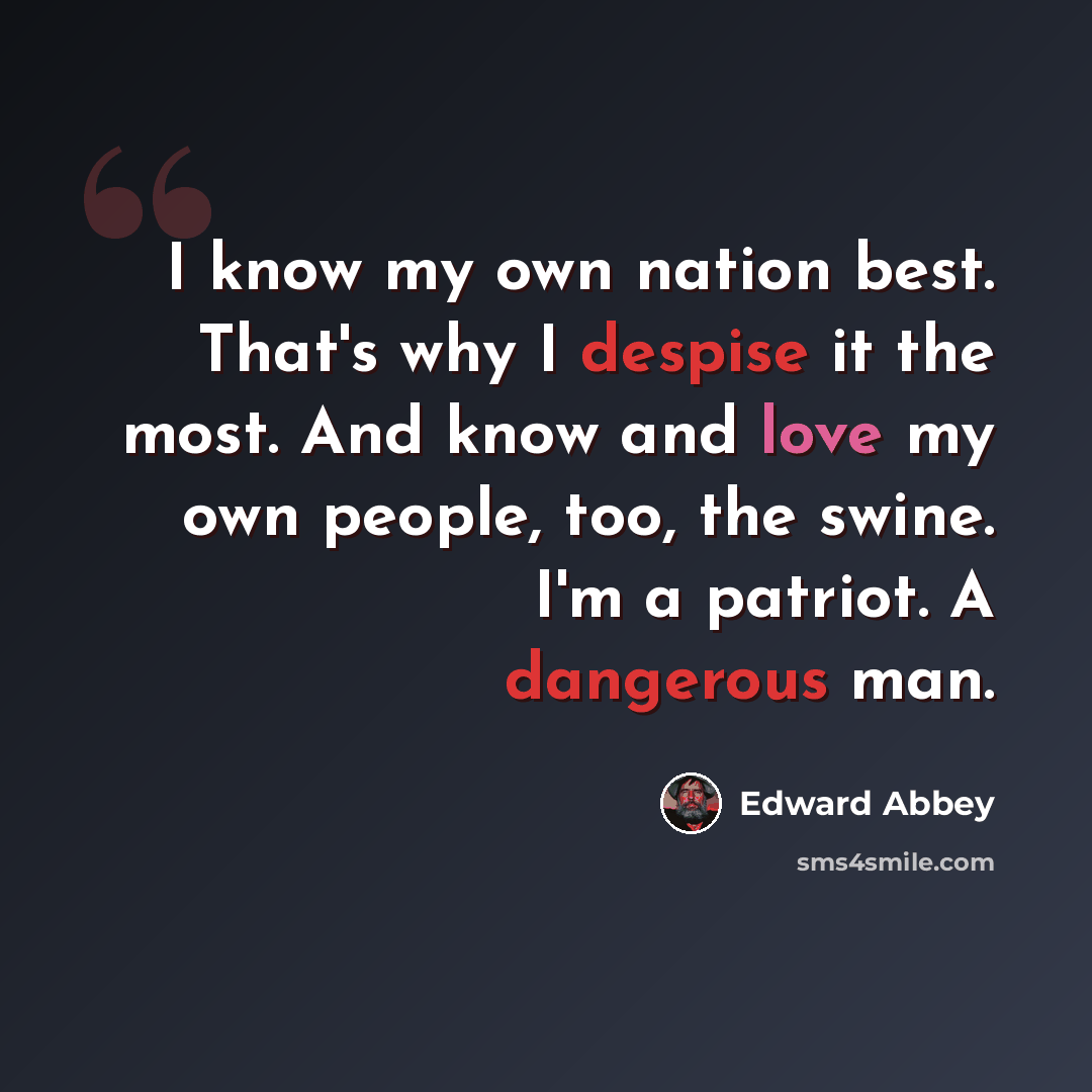 “I know my own nation best. That's why I despise it the most. And know and love my own people, too, the swine. I'm a patriot. A dangerous man.” quote by Edward Abbey