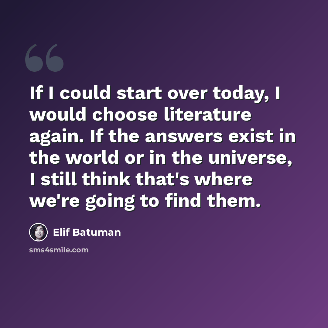 “If I could start over today, I would choose literature again. If the answers exist in the world or in the universe, I still think that's where we're going to find them.” quote by Elif Batuman
