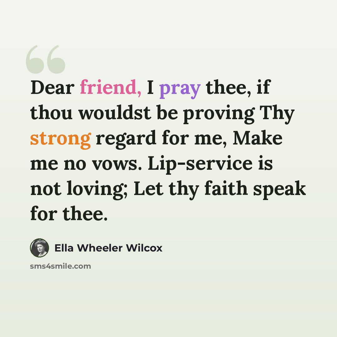 “Dear friend, I pray thee, if thou wouldst be proving Thy strong regard for me, Make me no vows. Lip-service is not loving; Let thy faith speak for thee.” quote by Ella Wheeler Wilcox