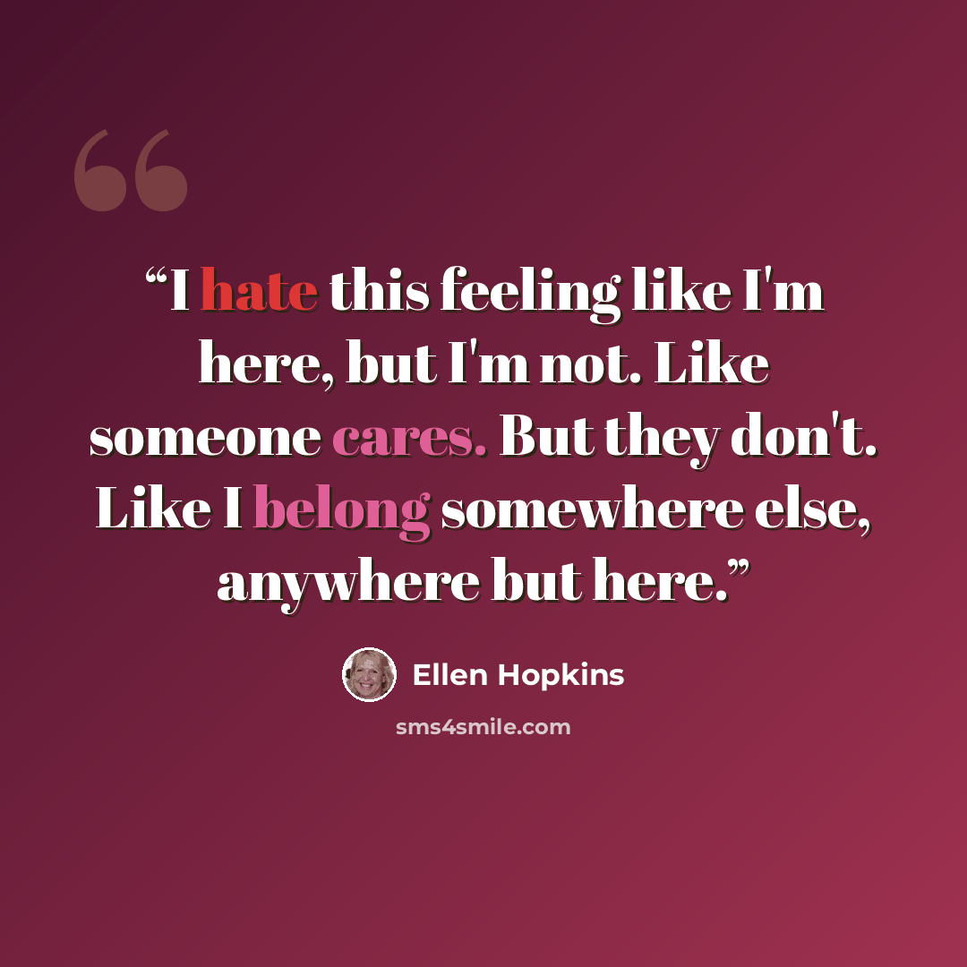 “I hate this feeling like I'm here, but I'm not. Like someone cares. But they don't. Like I belong somewhere else, anywhere but here.” quote by ellen hopkins