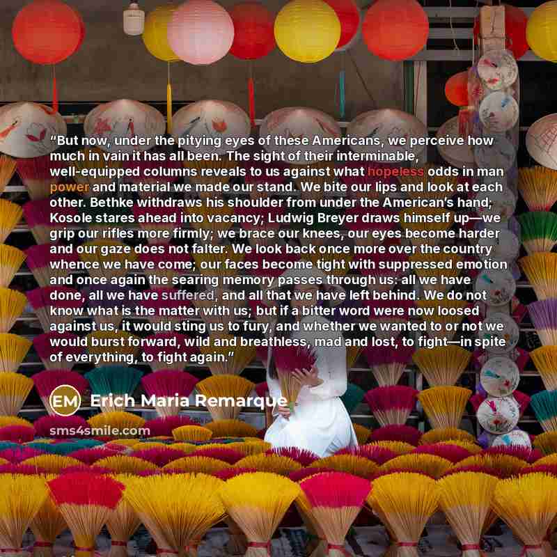 “But now, under the pitying eyes of these Americans, we perceive how much in vain it has all been. The sight of their interminable, well-equipped columns reveals to us against what hopeless odds in man power and material we made our stand. We bite our lips and look at each other. Bethke withdraws…” quote by Erich Maria Remarque