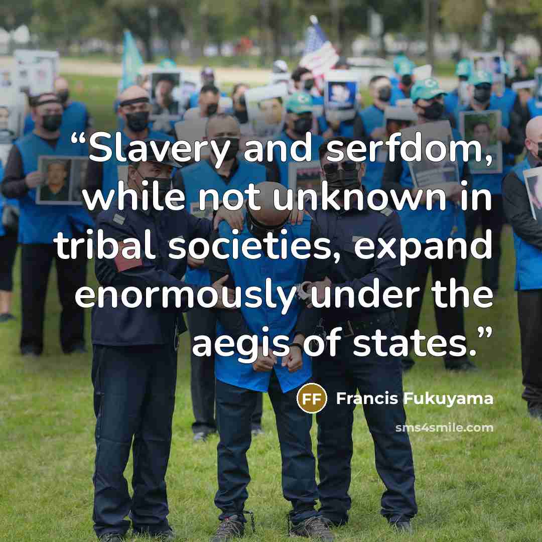 “Slavery and serfdom, while not unknown in tribal societies, expand enormously under the aegis of states.” quote by Francis Fukuyama