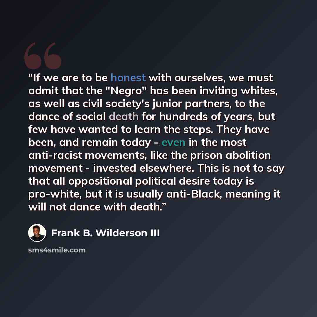 “If we are to be honest with ourselves, we must admit that the "Negro" has been inviting whites, as well as civil society's junior partners, to the dance of social death for hundreds of years, but few have wanted to learn the steps. They have been, and remain today - even in the most anti-racist…” quote by Frank B. Wilderson III