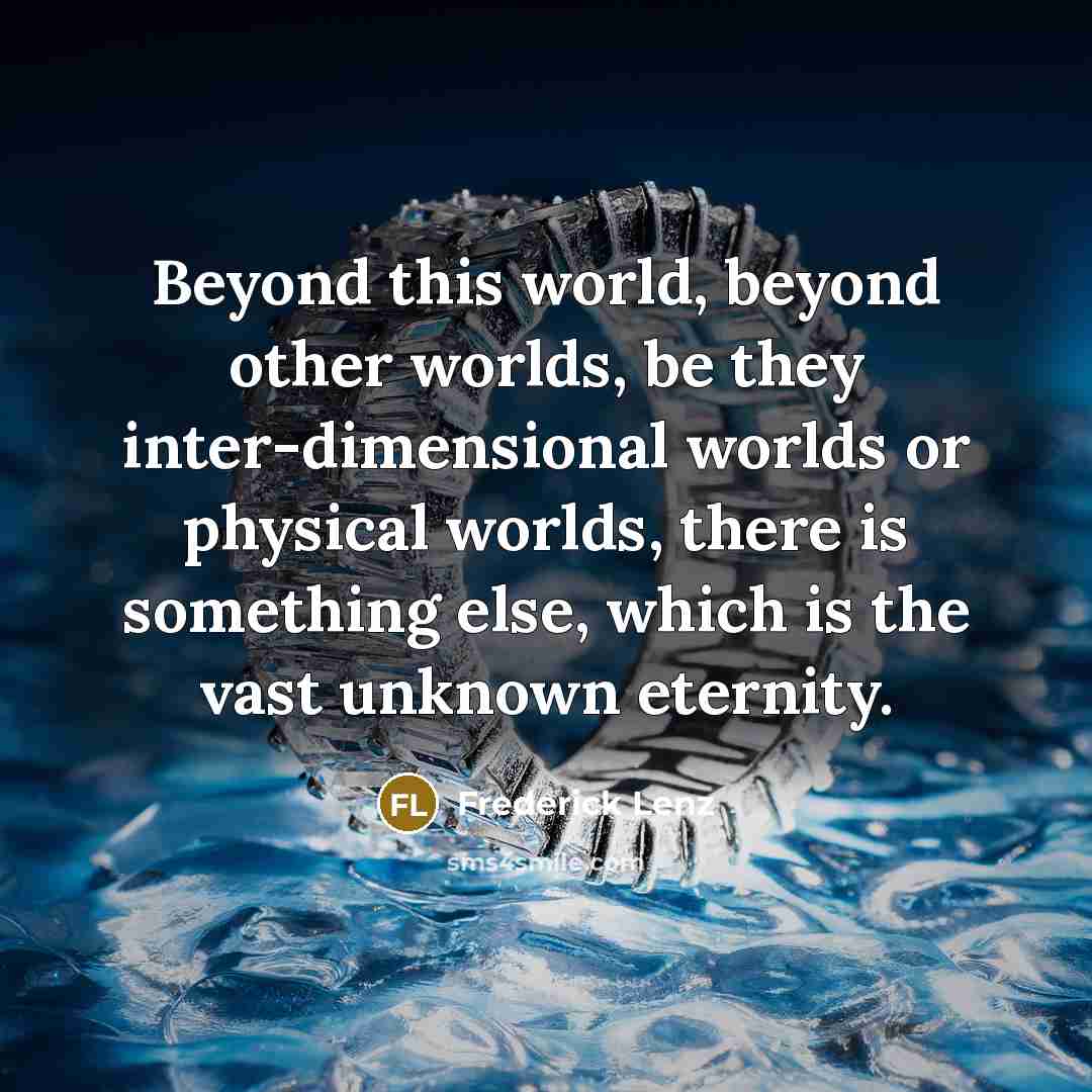 “Beyond this world, beyond other worlds, be they inter-dimensional worlds or physical worlds, there is something else, which is the vast unknown eternity.” quote by Frederick Lenz