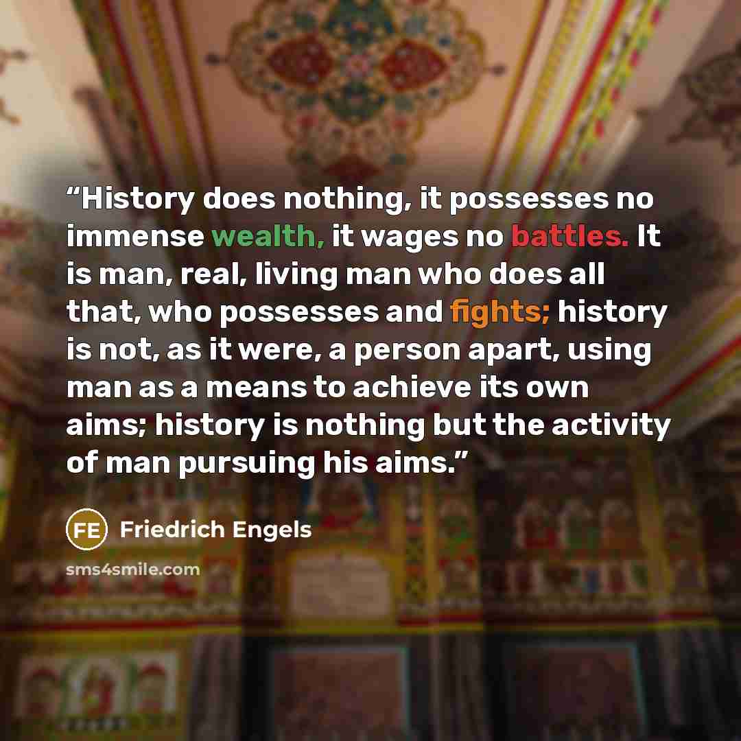 “History does nothing, it possesses no immense wealth, it wages no battles. It is man, real, living man who does all that, who possesses and fights; history is not, as it were, a person apart, using man as a means to achieve its own aims; history is nothing but the activity of man pursuing his aims.” quote by Friedrich Engels
