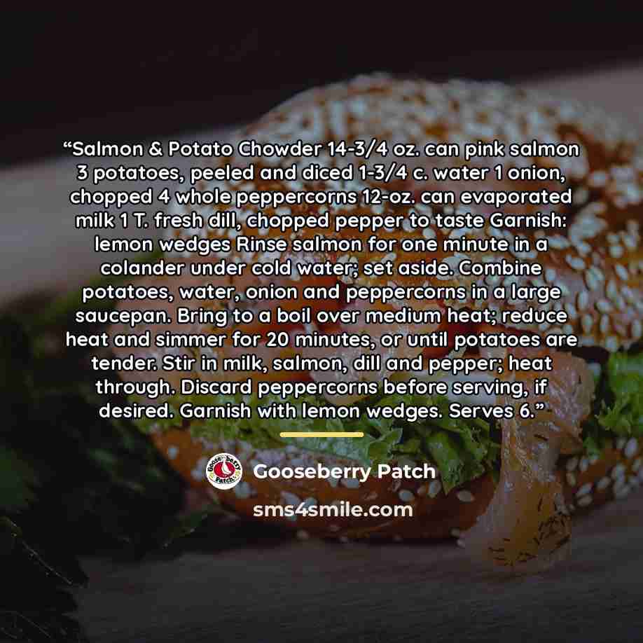“Salmon & Potato Chowder 14-3/4 oz. can pink salmon 3 potatoes, peeled and diced 1-3/4 c. water 1 onion, chopped 4 whole peppercorns 12-oz. can evaporated milk 1 T. fresh dill, chopped pepper to taste Garnish: lemon wedges Rinse salmon for one minute in a colander under cold water; set aside…” quote by Gooseberry Patch