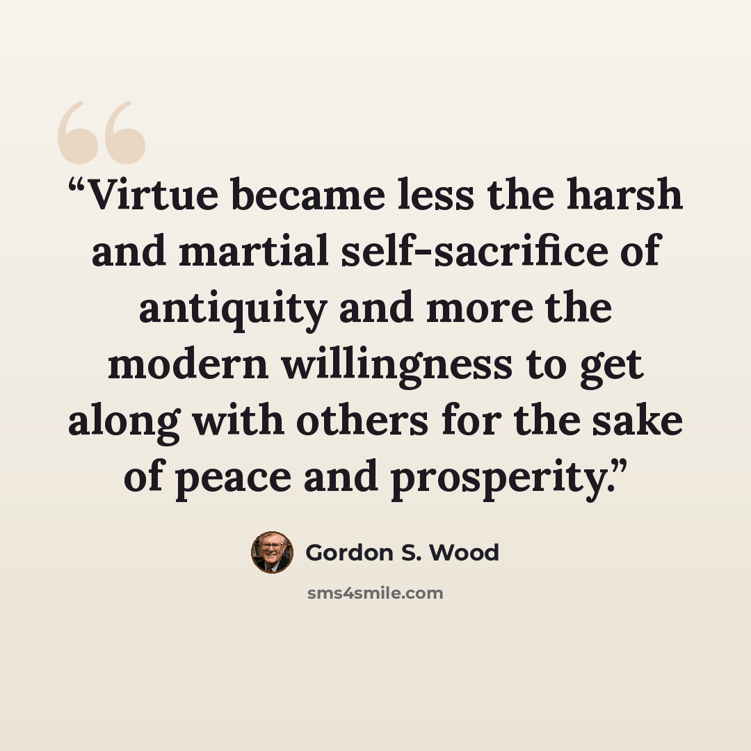 “Virtue became less the harsh and martial self-sacrifice of antiquity and more the modern willingness to get along with others for the sake of peace and prosperity.” quote by Gordon S. Wood