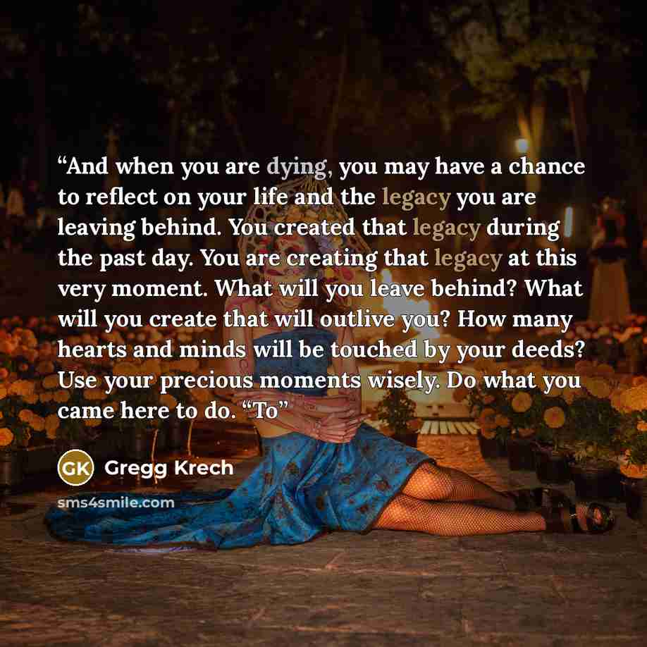 “And when you are dying, you may have a chance to reflect on your life and the legacy you are leaving behind. You created that legacy during the past day. You are creating that legacy at this very moment. What will you leave behind? What will you create that will outlive you? How many hearts and…” quote by Gregg Krech