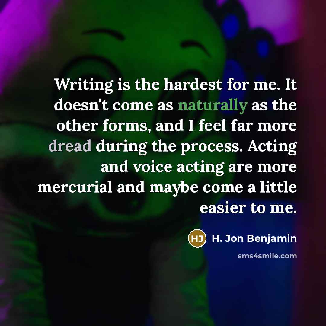 “Writing is the hardest for me. It doesn't come as naturally as the other forms, and I feel far more dread during the process. Acting and voice acting are more mercurial and maybe come a little easier to me.” quote by H. Jon Benjamin