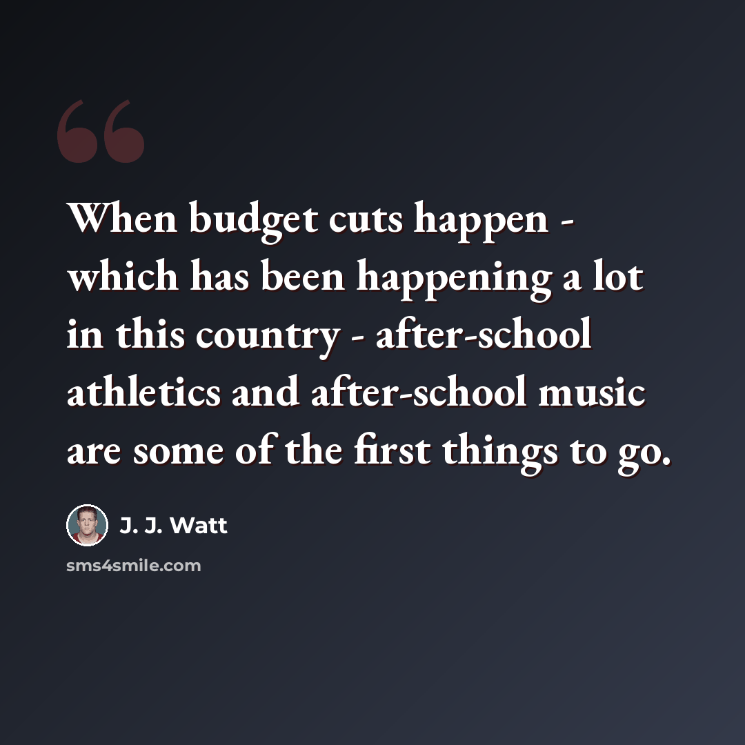 “When budget cuts happen - which has been happening a lot in this country - after-school athletics and after-school music are some of the first things to go.” quote by J. J. Watt