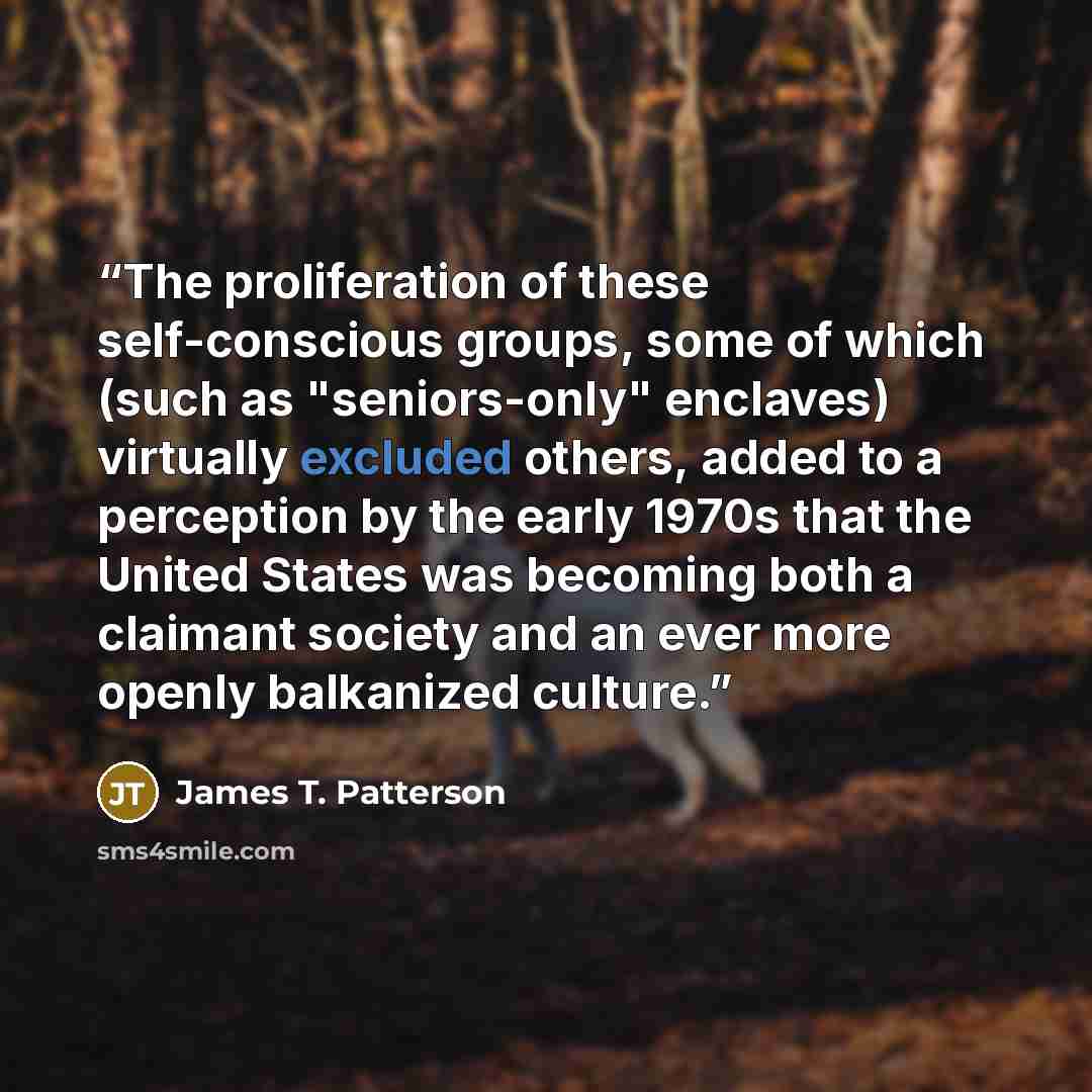 “The proliferation of these self-conscious groups, some of which (such as "seniors-only" enclaves) virtually excluded others, added to a perception by the early 1970s that the United States was becoming both a claimant society and an ever more openly balkanized culture.” quote by James T. Patterson