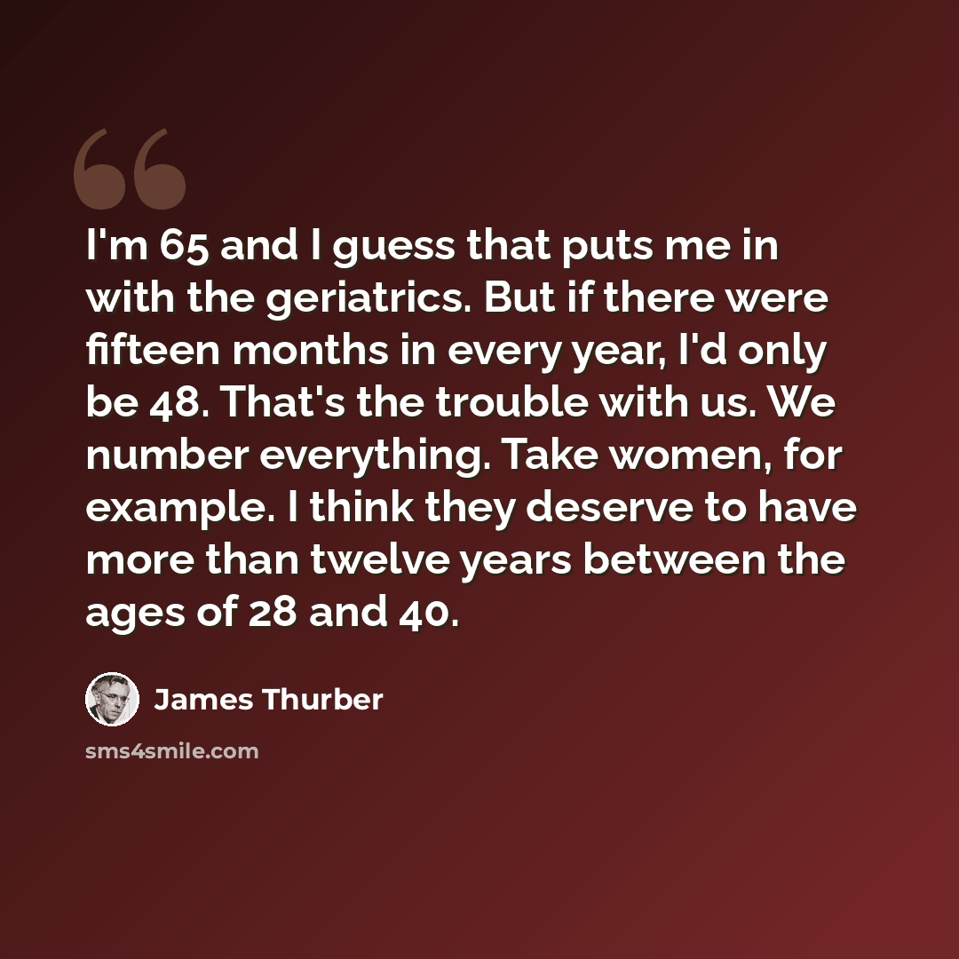 “I'm 65 and I guess that puts me in with the geriatrics. But if there were fifteen months in every year, I'd only be 48. That's the trouble with us. We number everything. Take women, for example. I think they deserve to have more than twelve years between the ages of 28 and 40.” quote by James Thurber