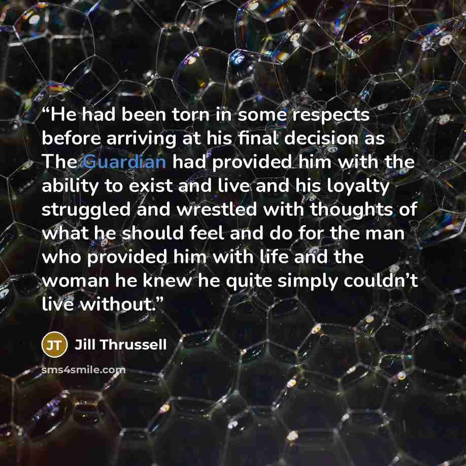 “He had been torn in some respects before arriving at his final decision as The Guardian had provided him with the ability to exist and live and his loyalty struggled and wrestled with thoughts of what he should feel and do for the man who provided him with life and the woman he knew he quite…” quote by Jill Thrussell