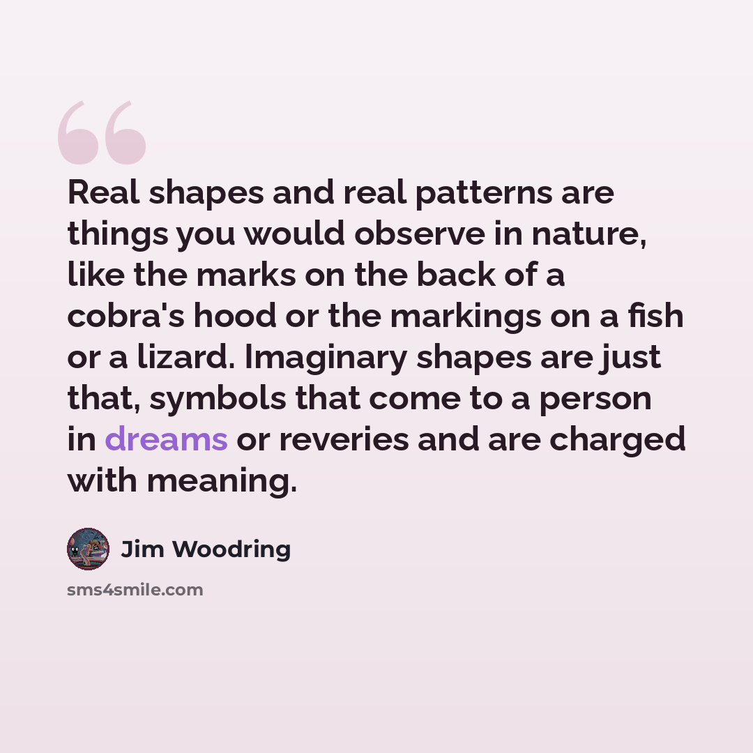“Real shapes and real patterns are things you would observe in nature, like the marks on the back of a cobra's hood or the markings on a fish or a lizard. Imaginary shapes are just that, symbols that come to a person in dreams or reveries and are charged with meaning.” quote by Jim Woodring