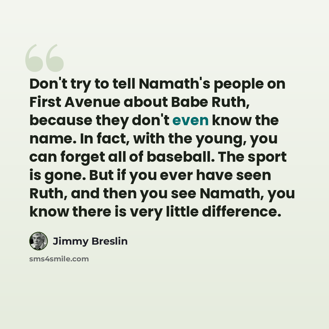 “Don't try to tell Namath's people on First Avenue about Babe Ruth, because they don't even know the name. In fact, with the young, you can forget all of baseball. The sport is gone. But if you ever have seen Ruth, and then you see Namath, you know there is very little difference.” quote by Jimmy Breslin