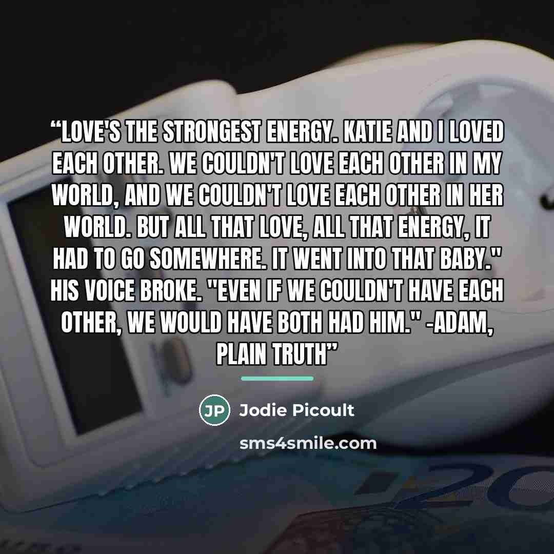 “Love's the strongest energy. Katie and I loved each other. We couldn't love each other in my world, and we couldn't love each other in her world. But all that love, all that energy, it had to go somewhere. It went into that baby." His voice broke. "Even if we couldn't have each other, we would…” quote by Jodie picoult