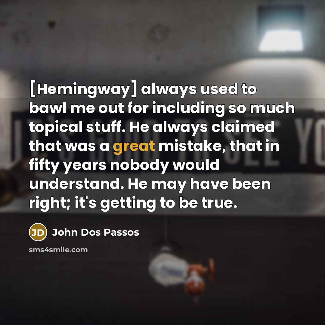 “[Hemingway] always used to bawl me out for including so much topical stuff. He always claimed that was a great mistake, that in fifty years nobody would understand. He may have been right; it's getting to be true.” quote by John Dos Passos