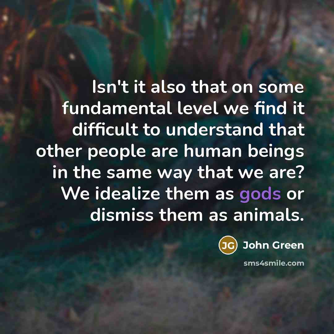 “Isn't it also that on some fundamental level we find it difficult to understand that other people are human beings in the same way that we are? We idealize them as gods or dismiss them as animals.” quote by John Green