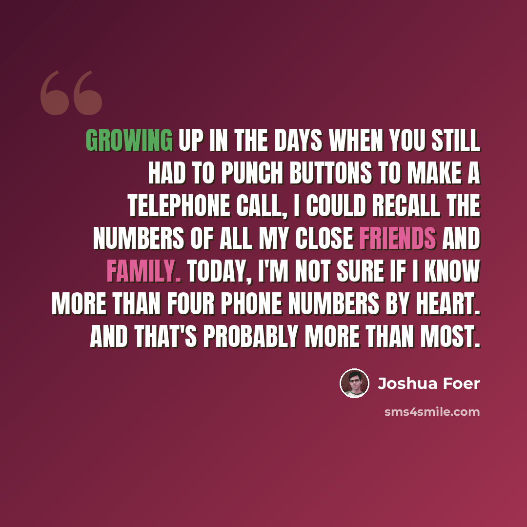 “Growing up in the days when you still had to punch buttons to make a telephone call, I could recall the numbers of all my close friends and family. Today, I'm not sure if I know more than four phone numbers by heart. And that's probably more than most.” quote by Joshua Foer