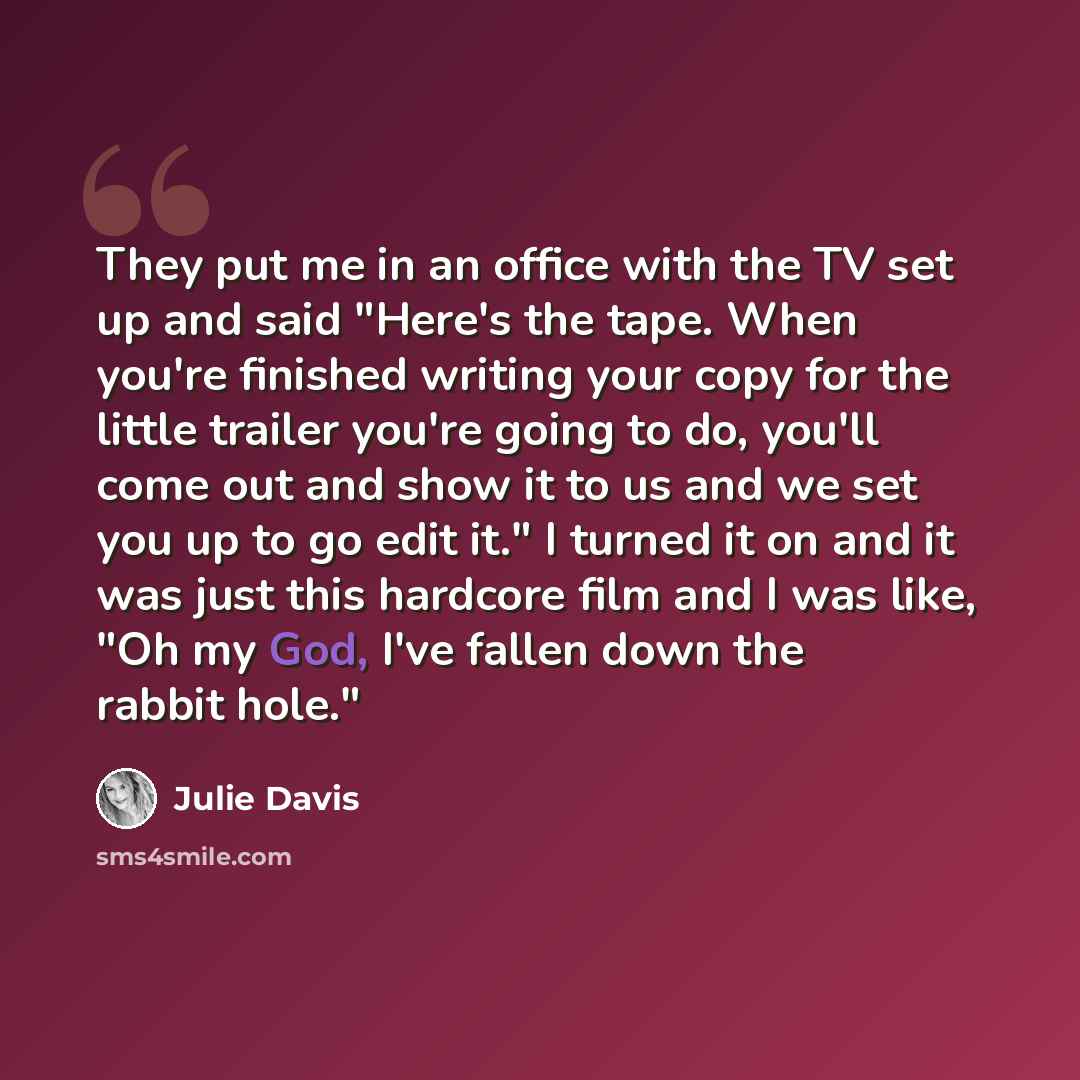 “They put me in an office with the TV set up and said "Here's the tape. When you're finished writing your copy for the little trailer you're going to do, you'll come out and show it to us and we set you up to go edit it." I turned it on and it was just this hardcore film and I was like, "Oh my God…” quote by Julie Davis