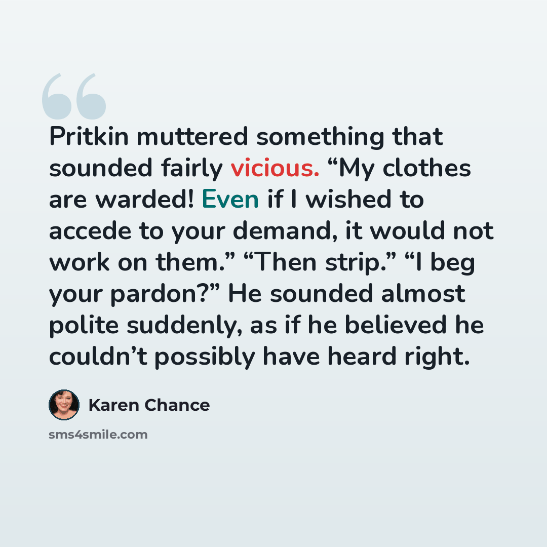 “Pritkin muttered something that sounded fairly vicious. “My clothes are warded! Even if I wished to accede to your demand, it would not work on them.” “Then strip.” “I beg your pardon?” He sounded almost polite suddenly, as if he believed he couldn’t possibly have heard right.” quote by Karen Chance