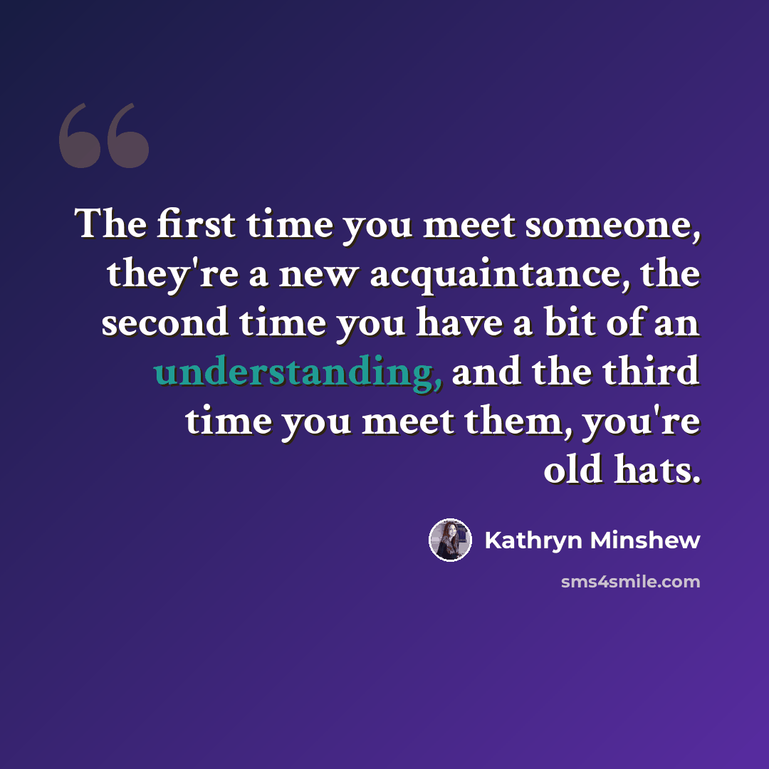 “The first time you meet someone, they're a new acquaintance, the second time you have a bit of an understanding, and the third time you meet them, you're old hats.” quote by Kathryn Minshew