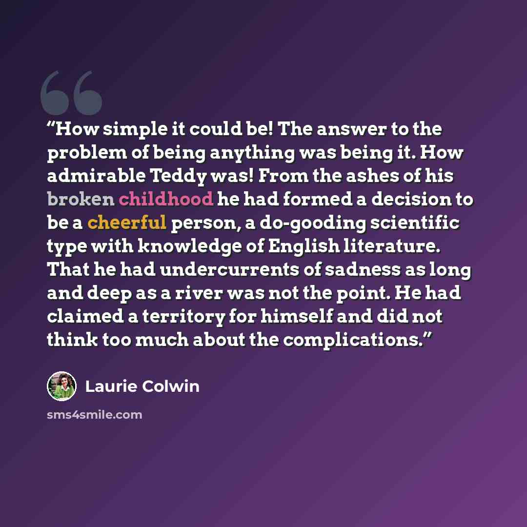 “How simple it could be! The answer to the problem of being anything was being it. How admirable Teddy was! From the ashes of his broken childhood he had formed a decision to be a cheerful person, a do-gooding scientific type with knowledge of English literature. That he had undercurrents of…” quote by Laurie Colwin